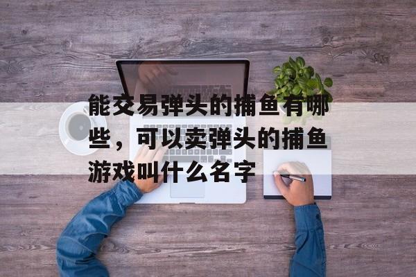 能交易弹头的捕鱼有哪些，可以卖弹头的捕鱼游戏叫什么名字