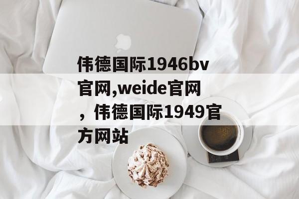 伟德国际1946bv官网,weide官网，伟德国际1949官方网站