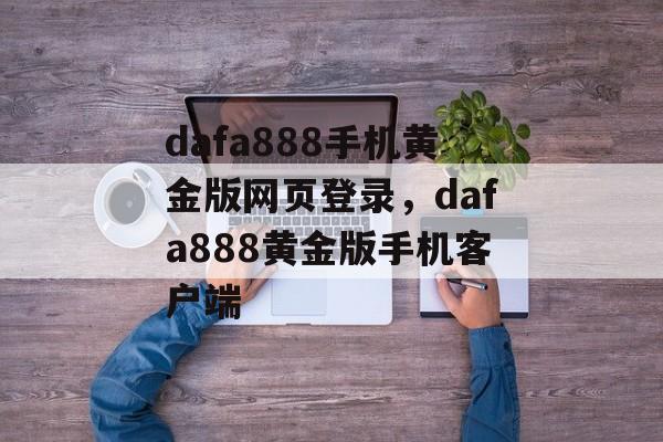 dafa888手机黄金版网页登录，dafa888黄金版手机客户端